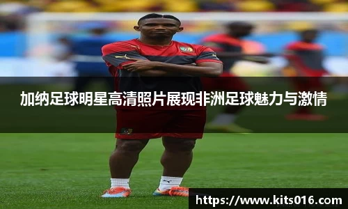 加纳足球明星高清照片展现非洲足球魅力与激情